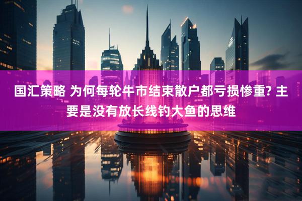 国汇策略 为何每轮牛市结束散户都亏损惨重? 主要是没有放长线钓大鱼的思维