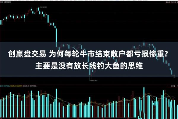 创赢盘交易 为何每轮牛市结束散户都亏损惨重? 主要是没有放长线钓大鱼的思维