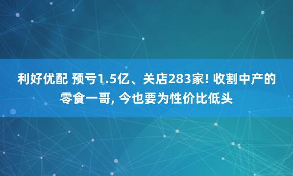利好优配 预亏1.5亿、关店283家! 收割中产的零食一哥, 今也要为性价比低头