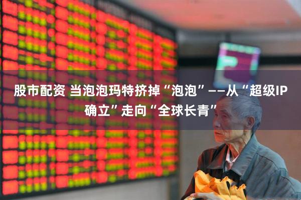 股市配资 当泡泡玛特挤掉“泡泡”——从“超级IP确立”走向“全球长青”